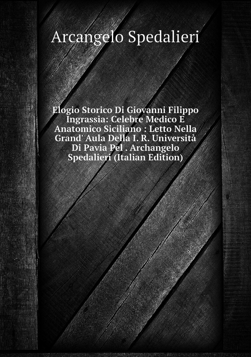 Elogio Storico Di Giovanni Filippo Ingrassia: Celebre Medico E Anatomico Siciliano : Letto Nella Grand' Aula Della I. R. Università Di Pavia Pel . Archangelo Spedalieri (Italian Edition)