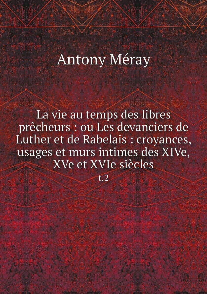 La vie au temps des libres prêcheurs : ou Les devanciers de Luther et de Rabelais : croyances, usages et murs intimes des XIVe, XVe et XVIe siècles. t.2