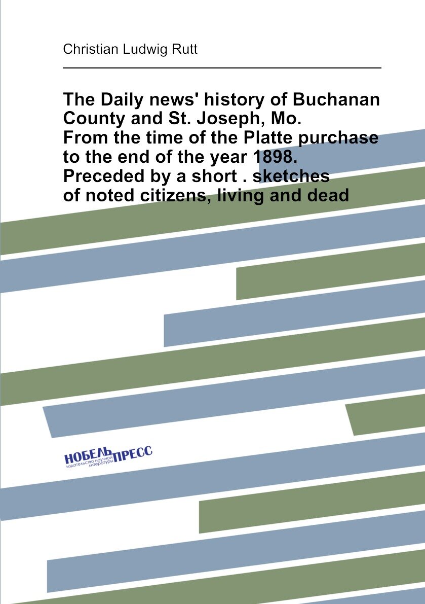 The Daily news' history of Buchanan County and St. Joseph, Mo. From the time of the Platte purchase to the end of the year 1898. Preceded by a short . sketches of noted citizens, living and dead