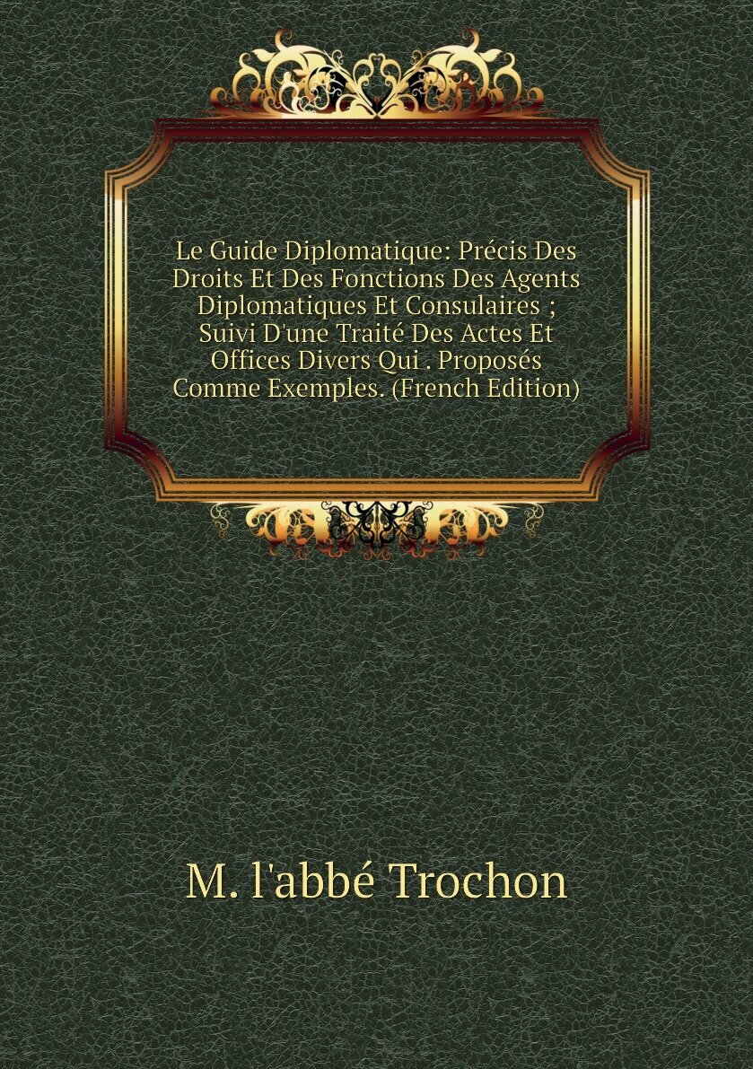 Le Guide Diplomatique: Précis Des Droits Et Des Fonctions Des Agents Diplomatiques Et Consulaires ; Suivi D'une Traité Des Actes Et Offices Divers Qui . Proposés Comme Exemples. (French Edition)
