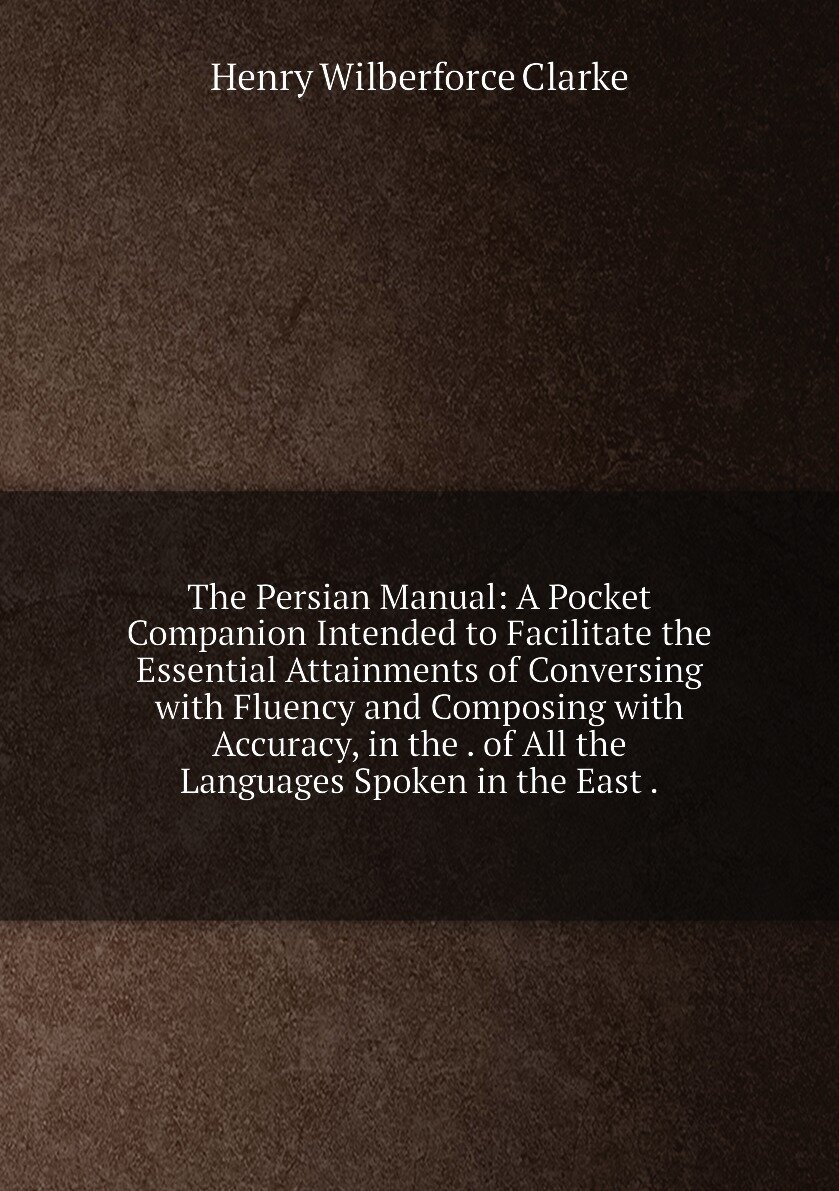 The Persian Manual: A Pocket Companion Intended to Facilitate the Essential Attainments of Conversing with Fluency and Composing with Accuracy, in the . of All the Languages Spoken in the East .