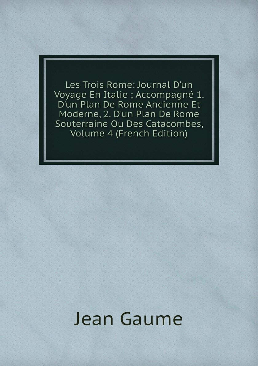 Les Trois Rome: Journal D'un Voyage En Italie ; Accompagné 1. D'un Plan De Rome Ancienne Et Moderne 2. D'un Plan De Rome Souterraine Ou Des Catacombes Volume 4 (French Edition)