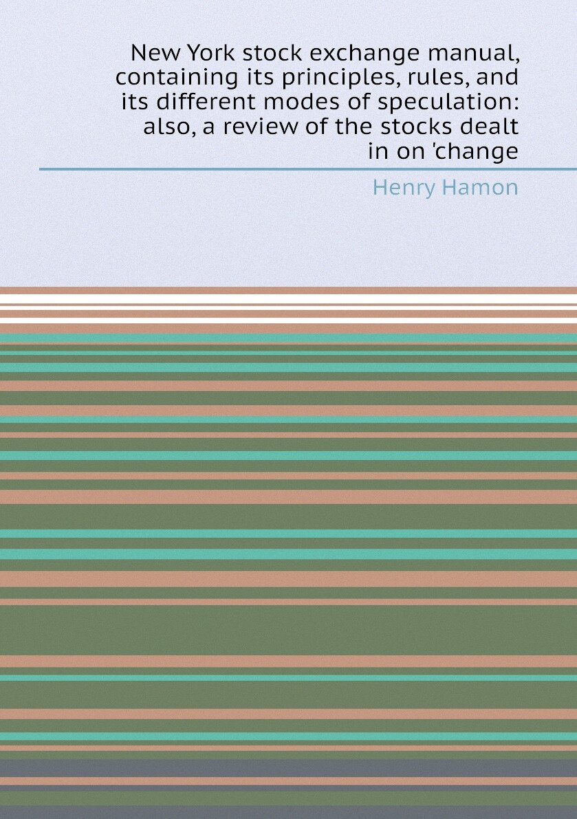 New York stock exchange manual, containing its principles, rules, and its different modes of speculation: also, a review of the stocks dealt in on 'c…