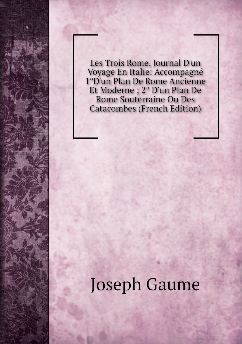 Les Trois Rome Journal D'un Voyage En Italie: Accompagné 1°D'un Plan De Rome Ancienne Et Moderne ; 2° D'un Plan De Rome Souterraine Ou Des Catacombes (French Edition)