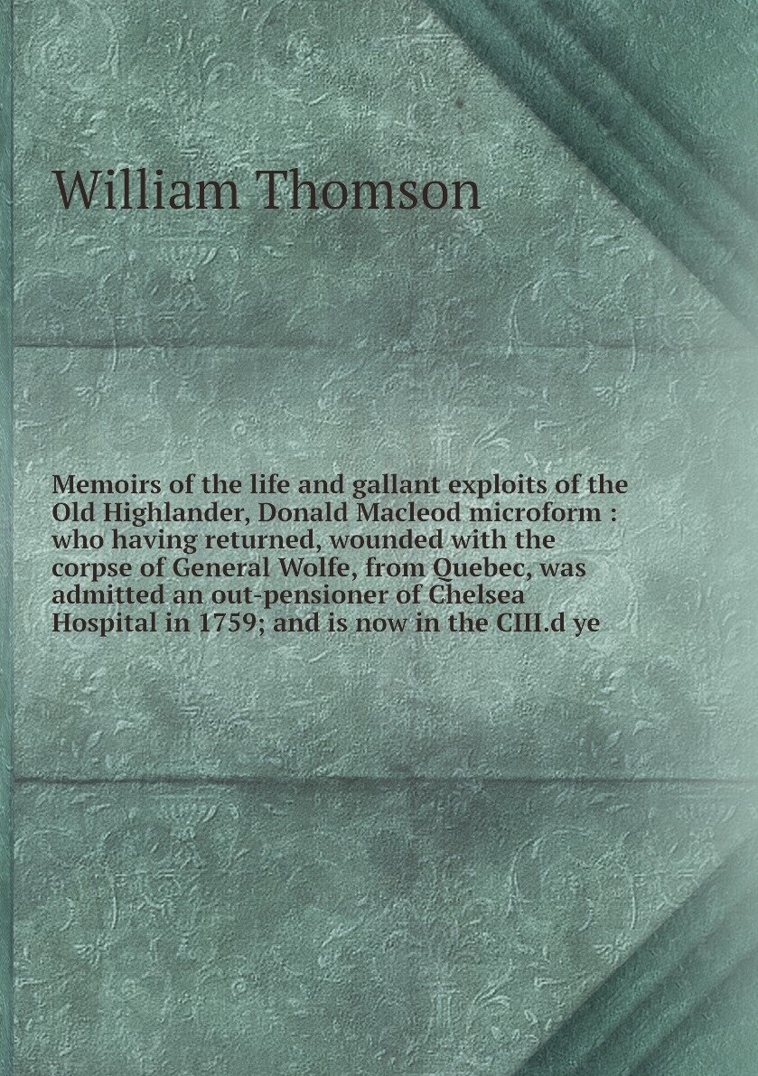 Memoirs of the life and gallant exploits of the Old Highlander, Donald Macleod microform : who having returned, wounded with the corpse of General Wolfe, from Quebec, was admitted an out-pensioner of Chelsea Hospital in 1759; and is now in the CIII.d ye