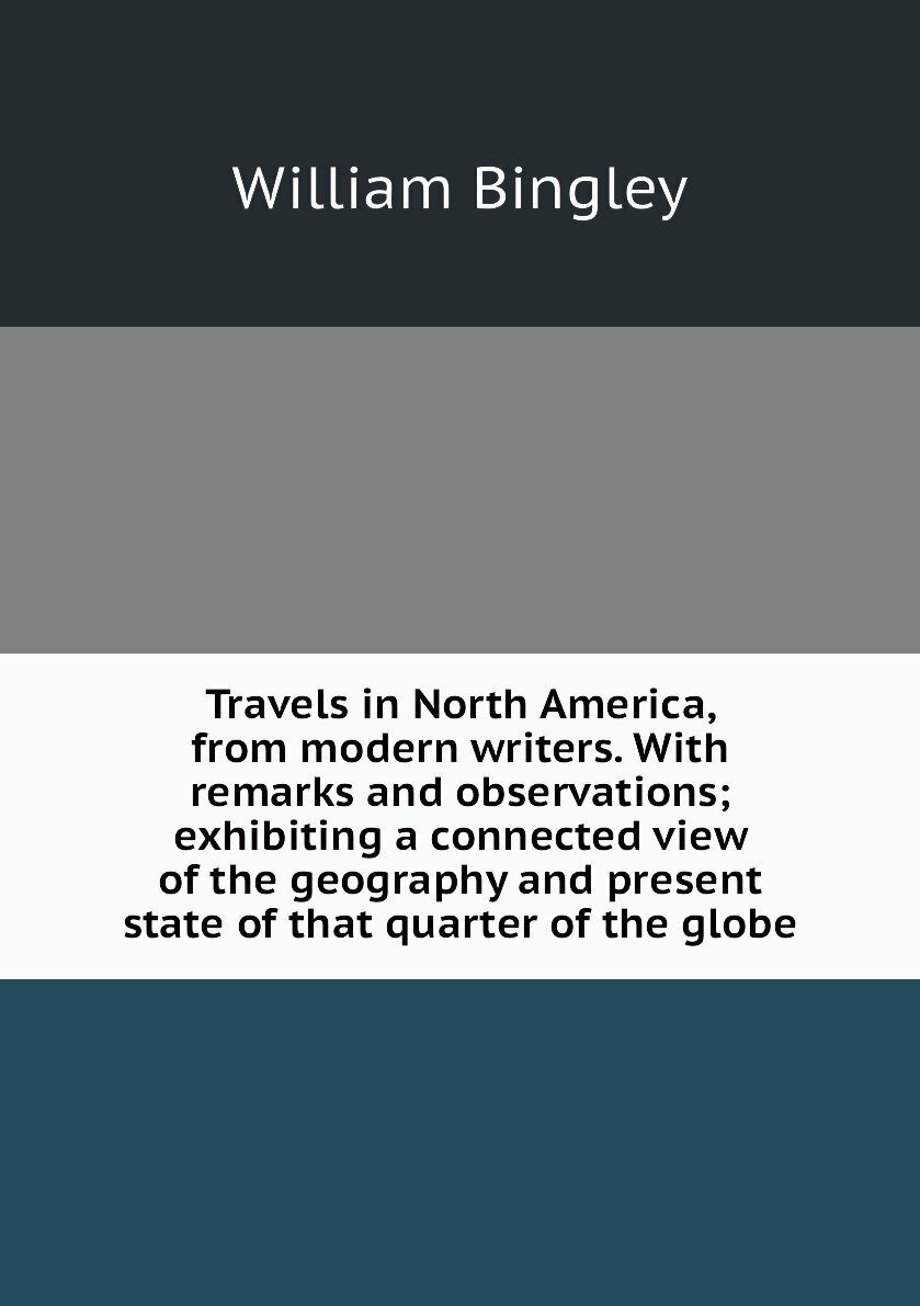 Travels in North America, from modern writers. With remarks and observations; exhibiting a connected view of the geography and present state of that quarter of the globe