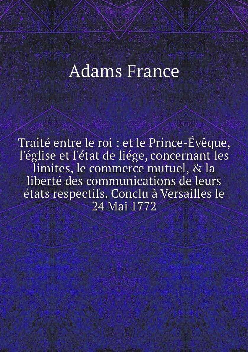 Traité entre le roi : et le Prince-Évêque, l'église et l'état de liége, concernant les limites, le commerce mutuel, & la liberté des communications de leurs états respectifs. Conclu à Versailles le 24 Mai 1772