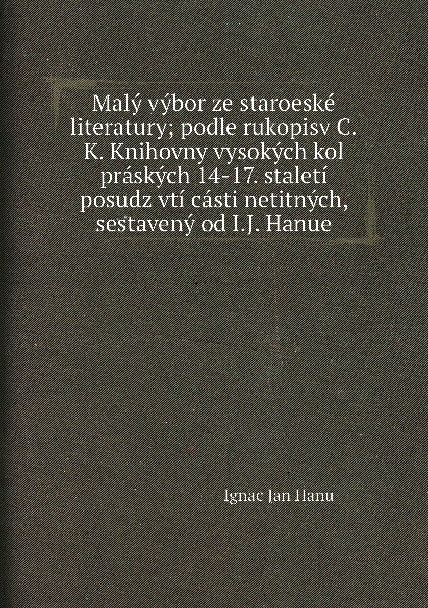 Malý výbor ze staroeské literatury; podle rukopisv C.K. Knihovny vysokých kol práských 14-17. staletí posudz vtí cásti netitných, sestavený od I.J. H…