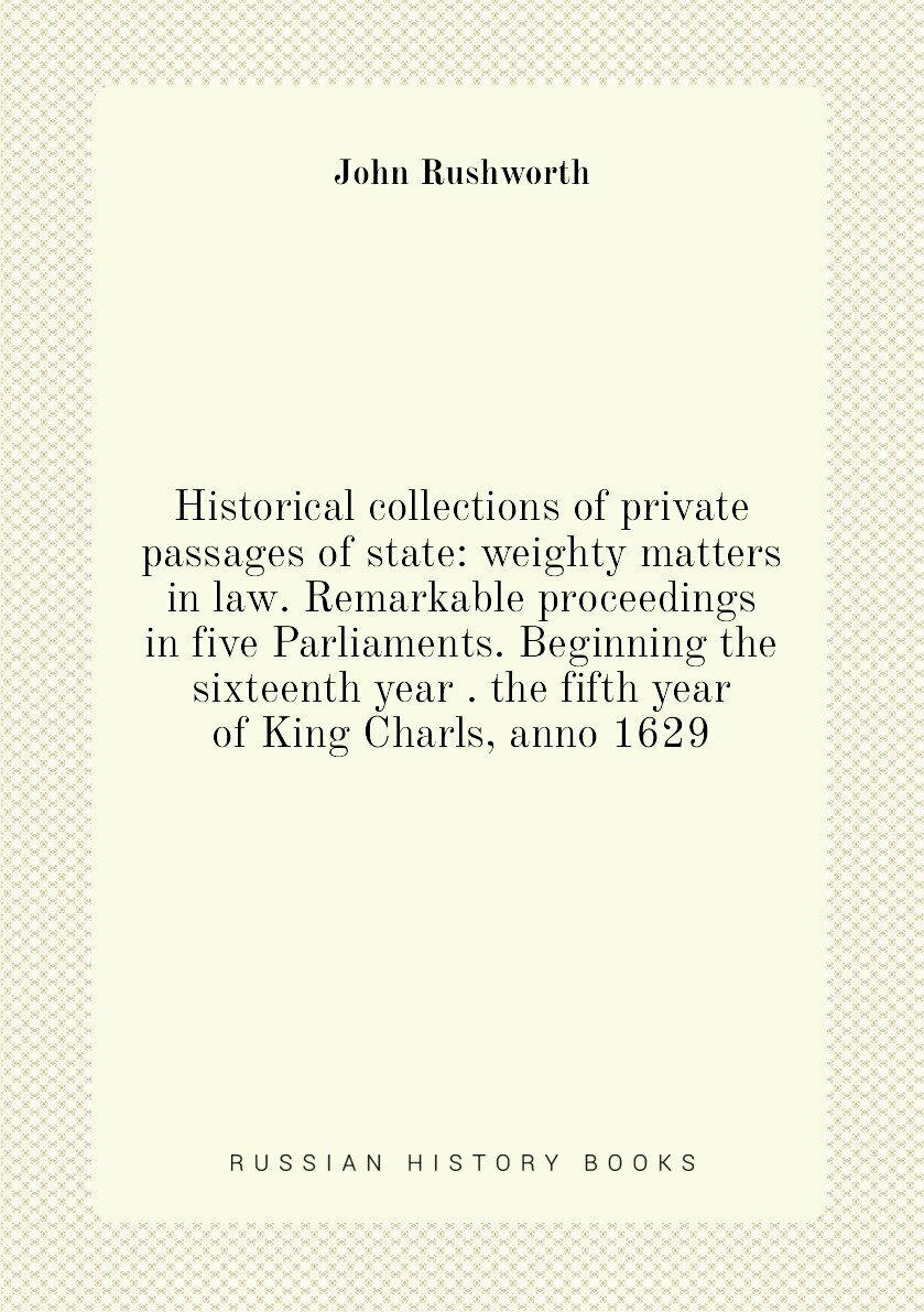 Historical collections of private passages of state: weighty matters in law. Remarkable proceedings in five Parliaments. Beginning the sixteenth year . the fifth year of King Charls, anno 1629