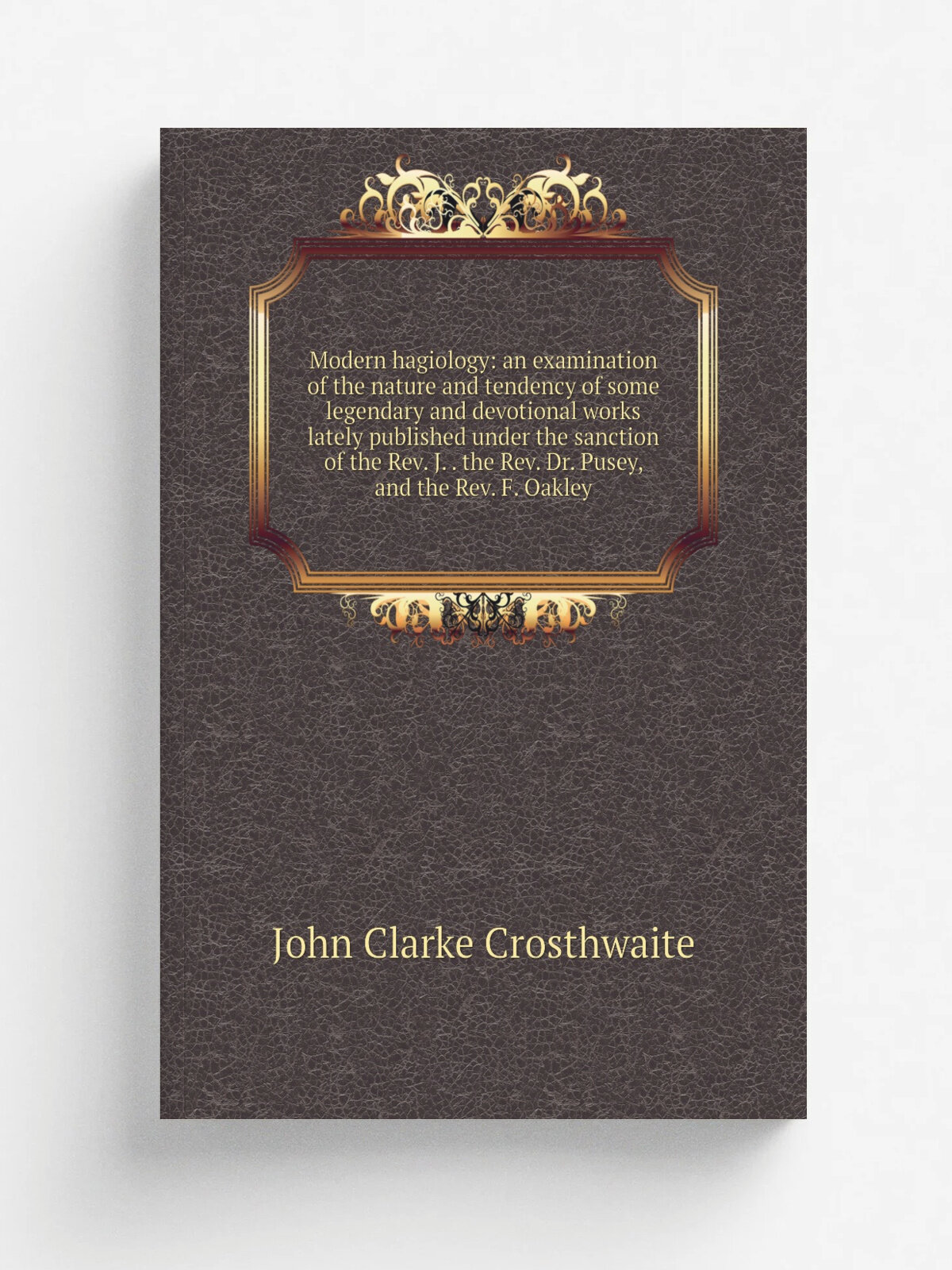 Modern hagiology: an examination of the nature and tendency of some legendary and devotional works lately published under the sanction of the Rev. J…