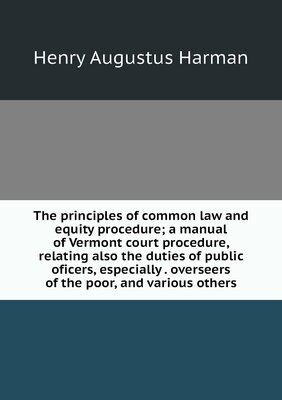 The principles of common law and equity procedure; a manual of Vermont court procedure, relating also the duties of public oficers, especially . overseers of the poor, and various others