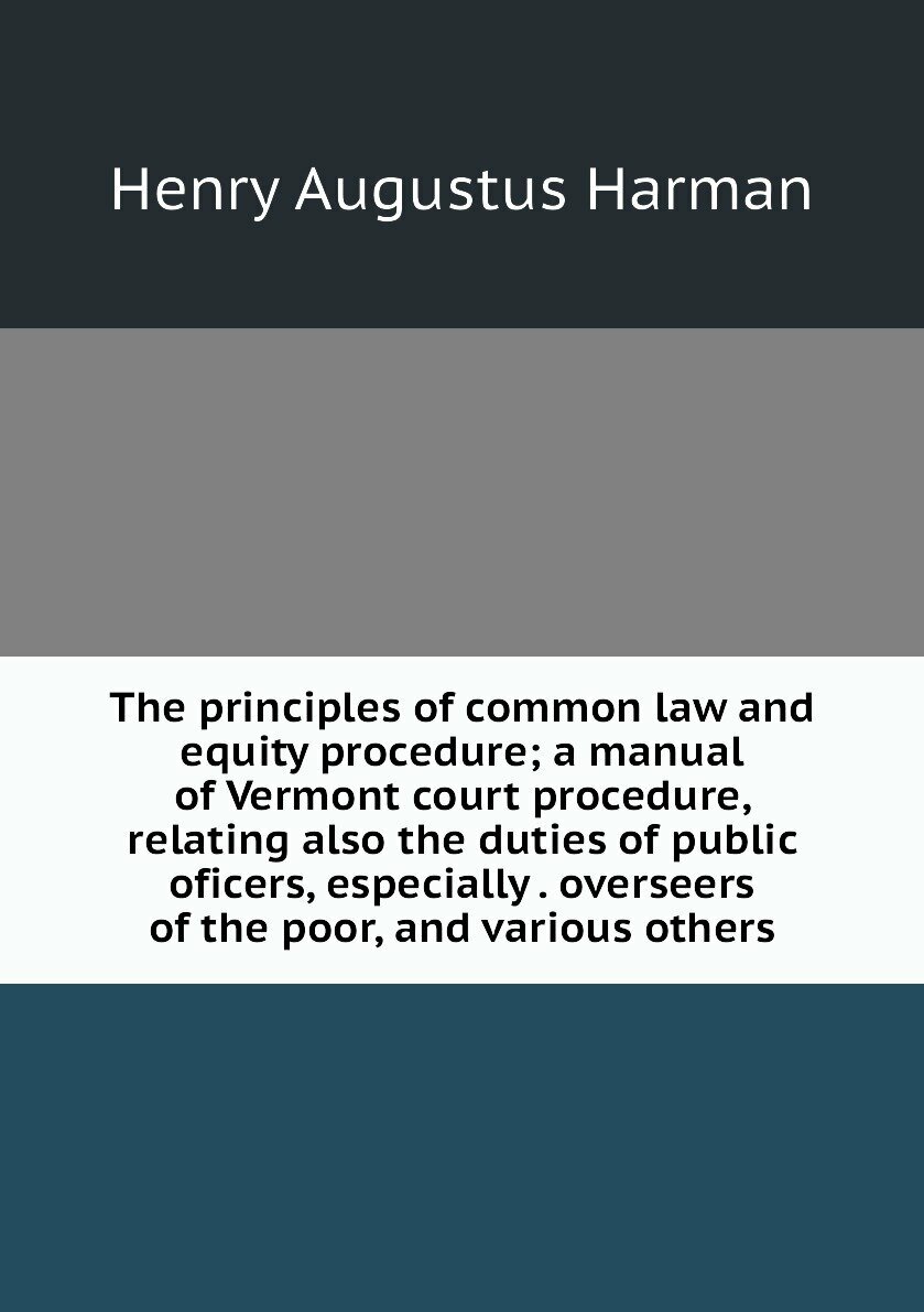 The principles of common law and equity procedure; a manual of Vermont court procedure, relating also the duties of public oficers, especially . overseers of the poor, and various others