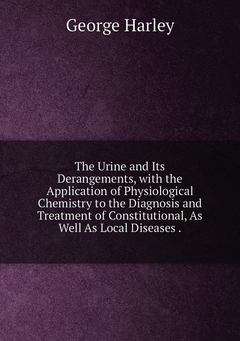 The Urine and Its Derangements, with the Application of Physiological Chemistry to the Diagnosis and Treatment of Constitutional, As Well As Local Diseases .