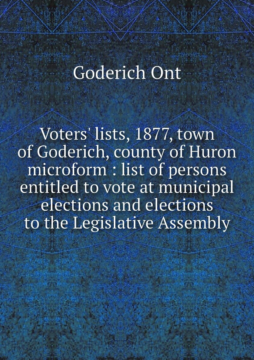 Voters' lists, 1877, town of Goderich, county of Huron microform : list of persons entitled to vote at municipal elections and elections to the Legislative Assembly