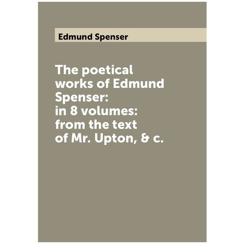 The poetical works of Edmund Spenser: in 8 volumes: from the text of Mr. Upton, & c.