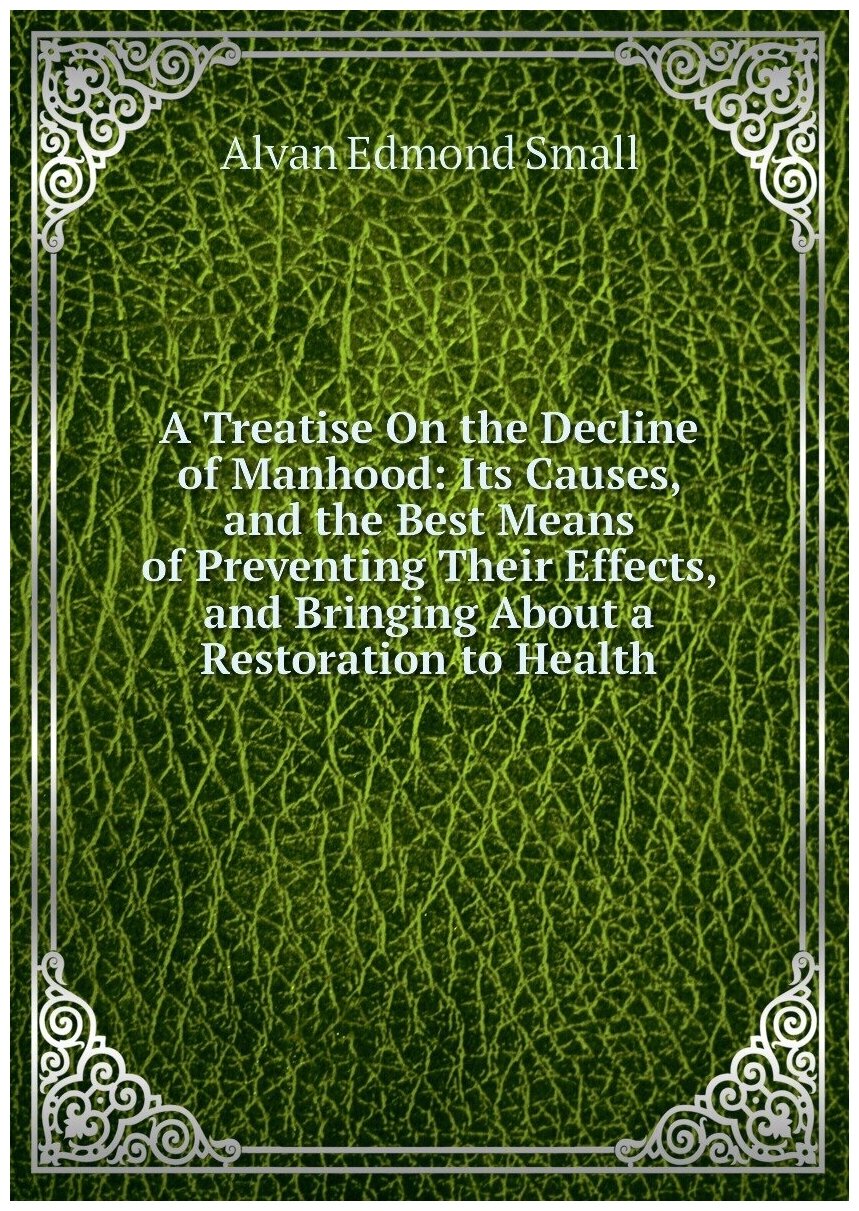 A Treatise On the Decline of Manhood: Its Causes, and the Best Means of Preventing Their Effects, and Bringing About a Restoration to Health