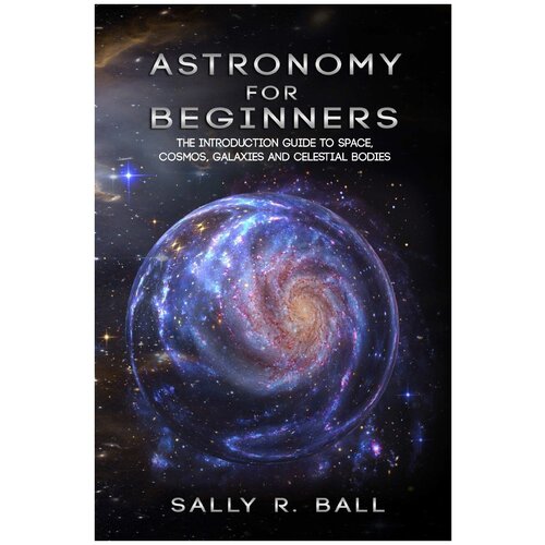 Astronomy For Beginners. The Introduction Guide To Space, Cosmos, Galaxies And Celestial Bodies