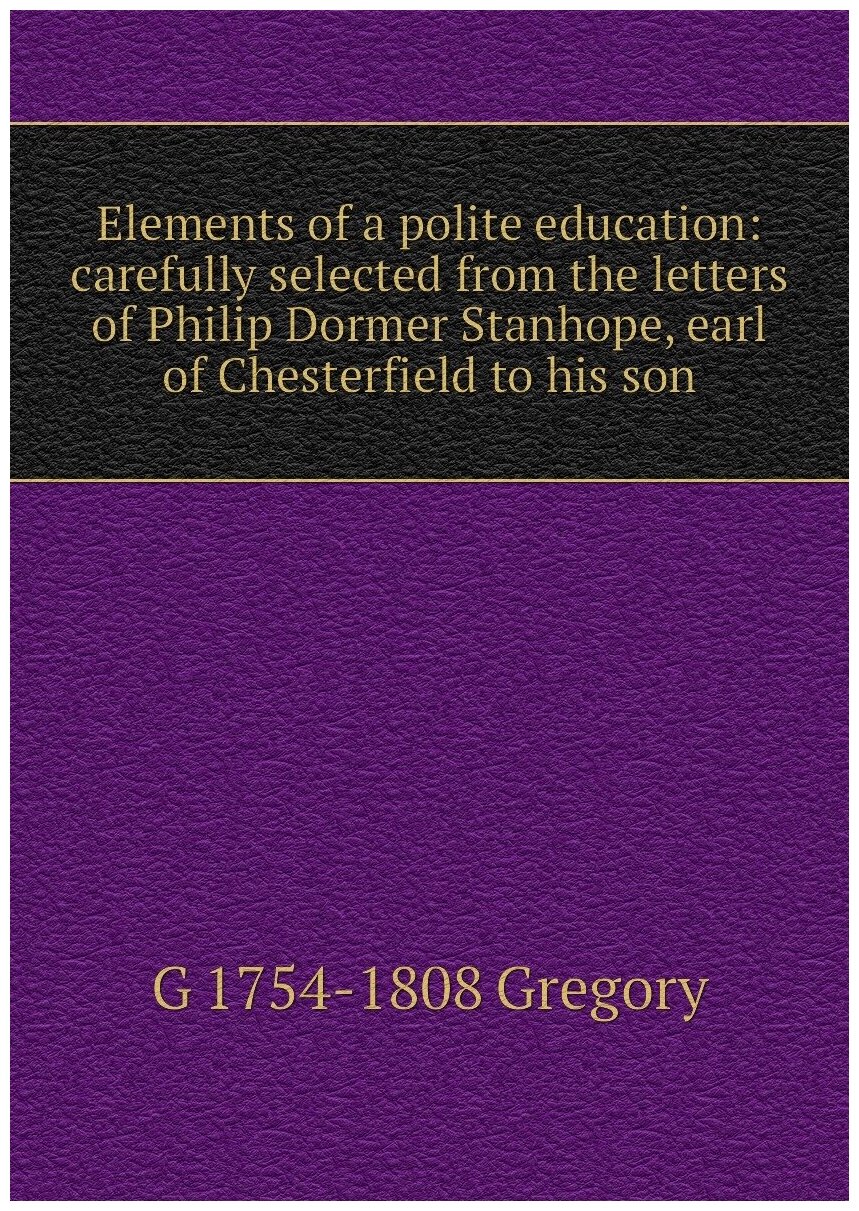 Elements of a polite education: carefully selected from the letters of Philip Dormer Stanhope, earl of Chesterfield to his son