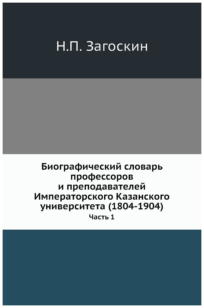 Биографический словарь профессоров и преподавателей Императорского Казанского университета (1804-1904). Часть 1