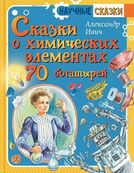 Сказки о химических элементах. 70 богатырей. АСТ, Москва