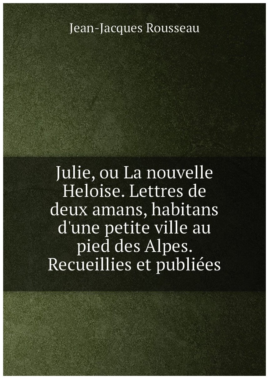Julie, ou La nouvelle Heloise. Lettres de deux amans, habitans d'une petite ville au pied des Alpes. Recueillies et publiées