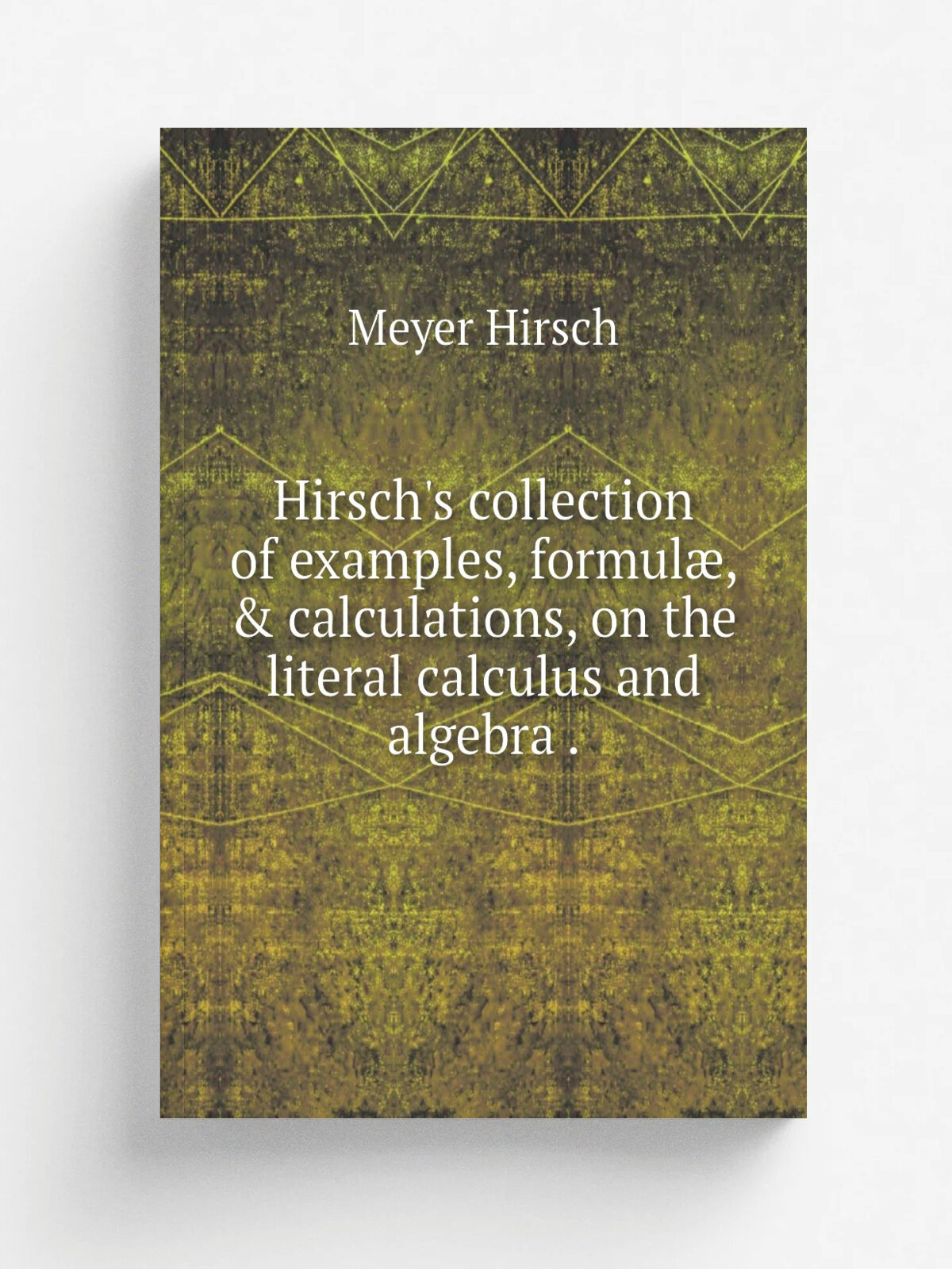 Hirsch's collection of examples, formul, & calculations, on the literal calculus and algebra . | Meyer Hirsch | 1827 | Репринт
