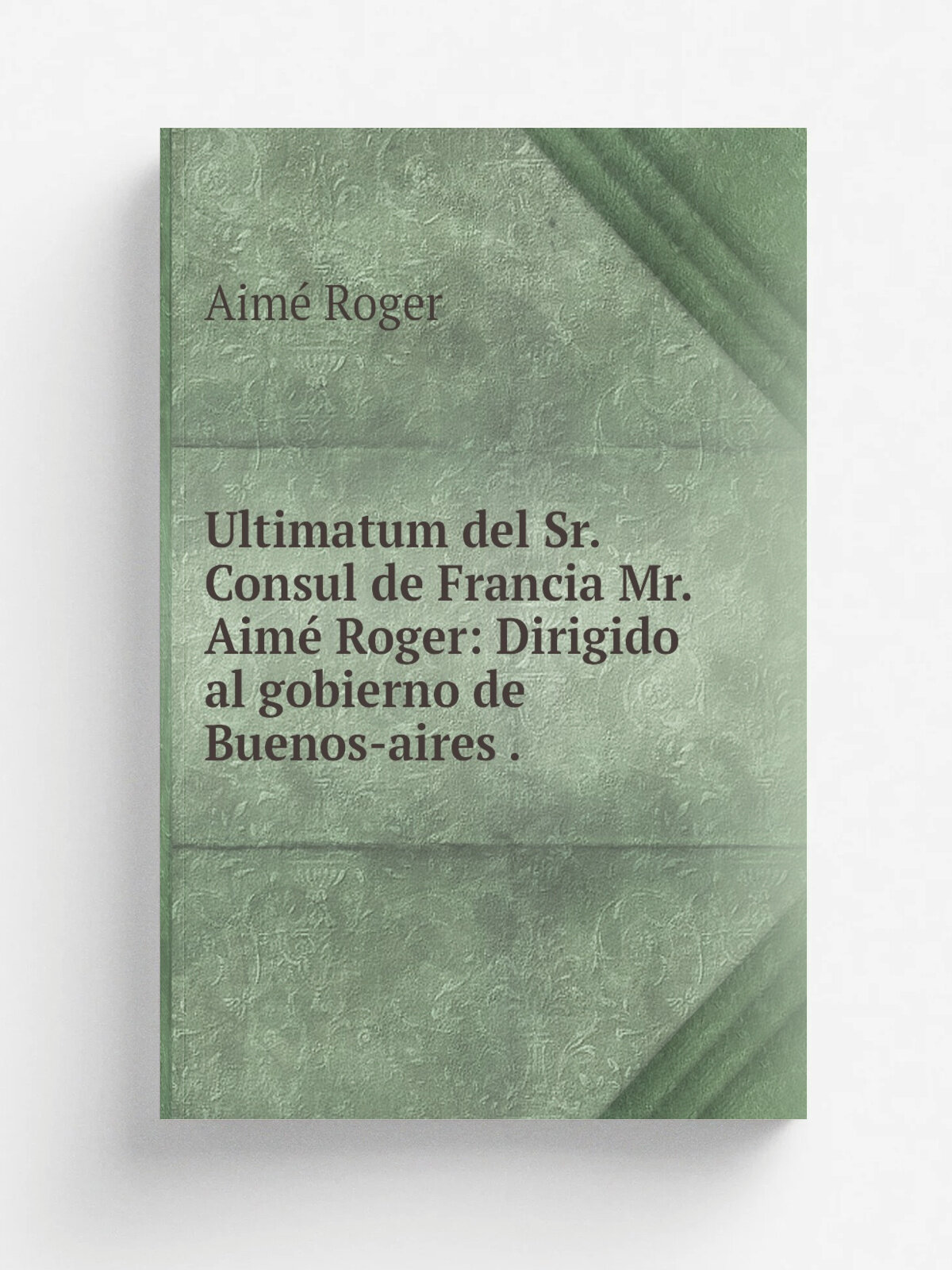 Ultimatum del Sr. Consul de Francia Mr. Aim. Roger: Dirigido al gobierno de Buenos-aires . | Aim. Roger | 1838 | Impr. del Estado | Репринт