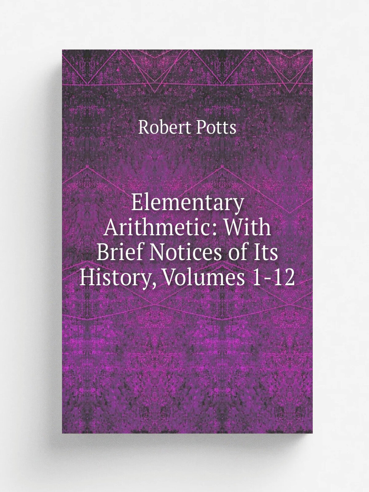 Elementary Arithmetic: With Brief Notices of Its History, Volumes 1-12