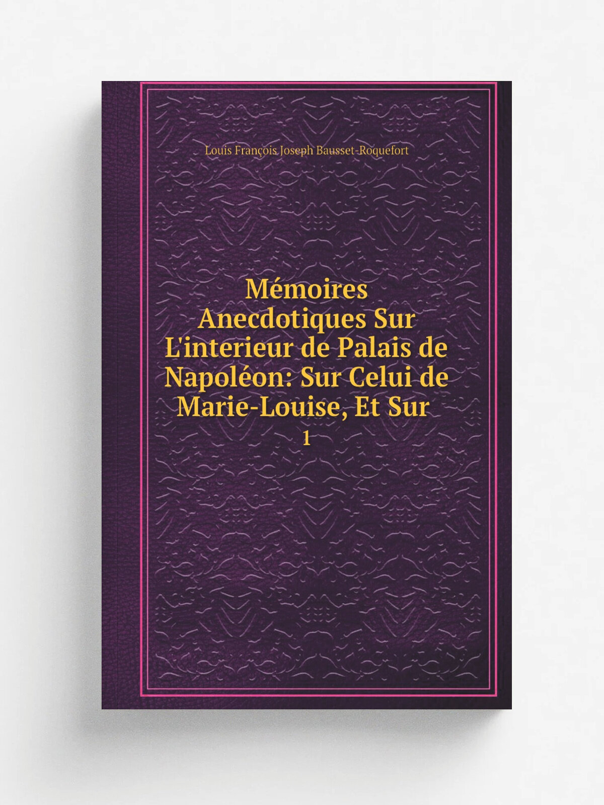 M.moires Anecdotiques Sur L'interieur de Palais de Napol.on: Sur Celui de Marie-Louise, Et Sur . 1 | Louis Fran.ois Joseph Bausset-Roquefort | 1829 …