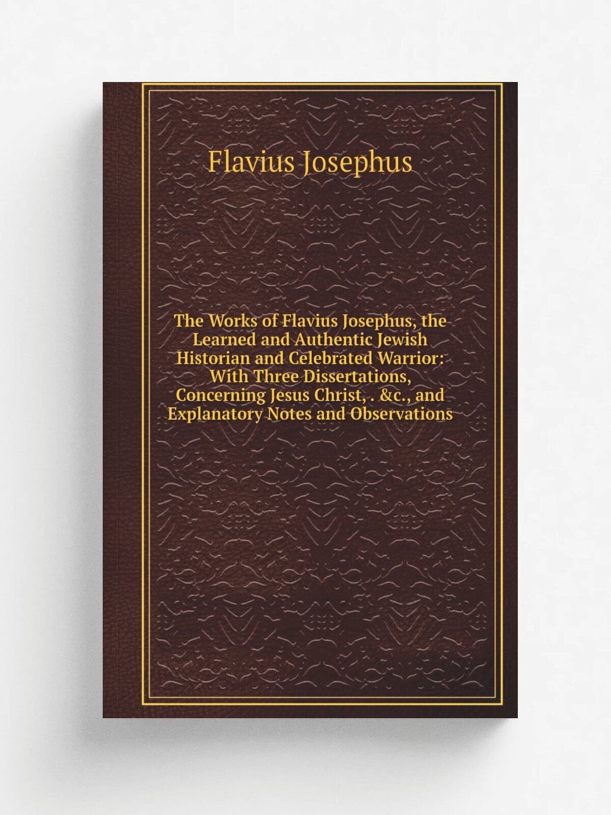 The Works of Flavius Josephus, the Learned and Authentic Jewish Historian and Celebrated Warrior: With Three Dissertations, Concerning Jesus Christ, …