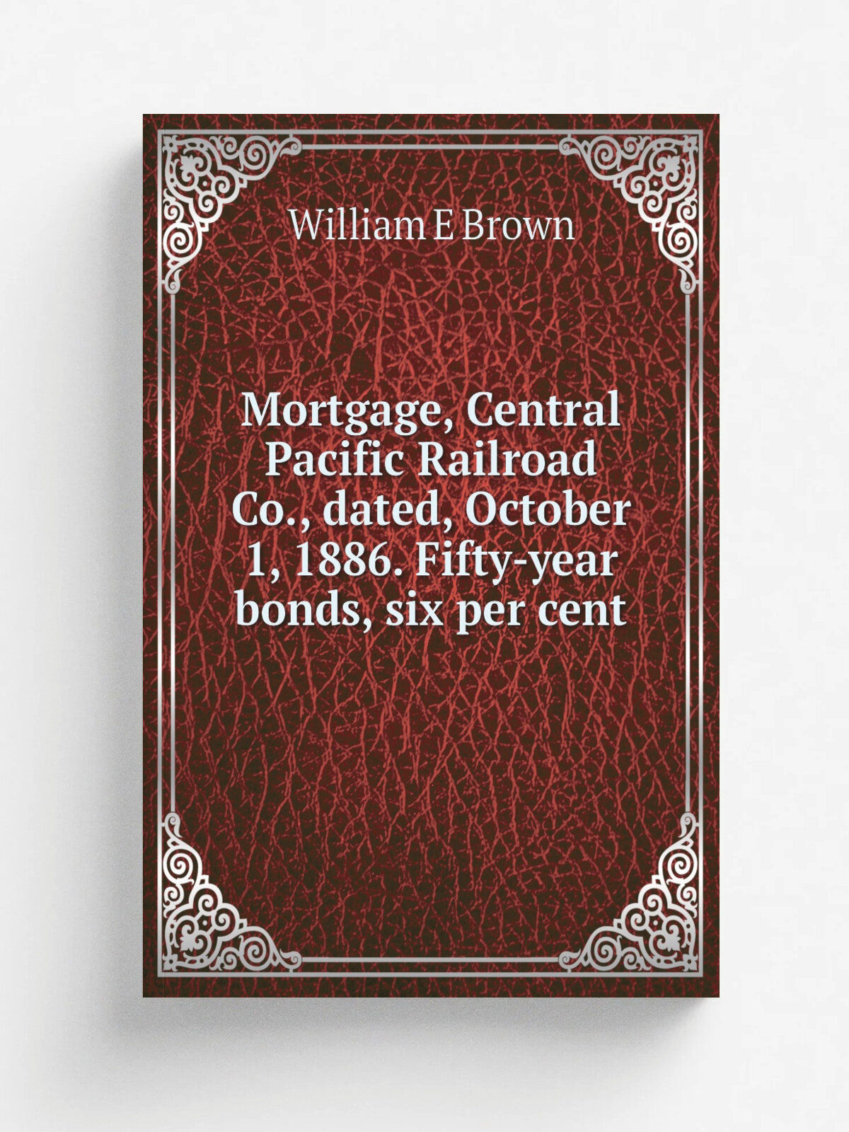 Mortgage, Central Pacific Railroad Co, dated, October 1, 1886. Fifty-year bonds, six per cent | William E Brown | Репринт