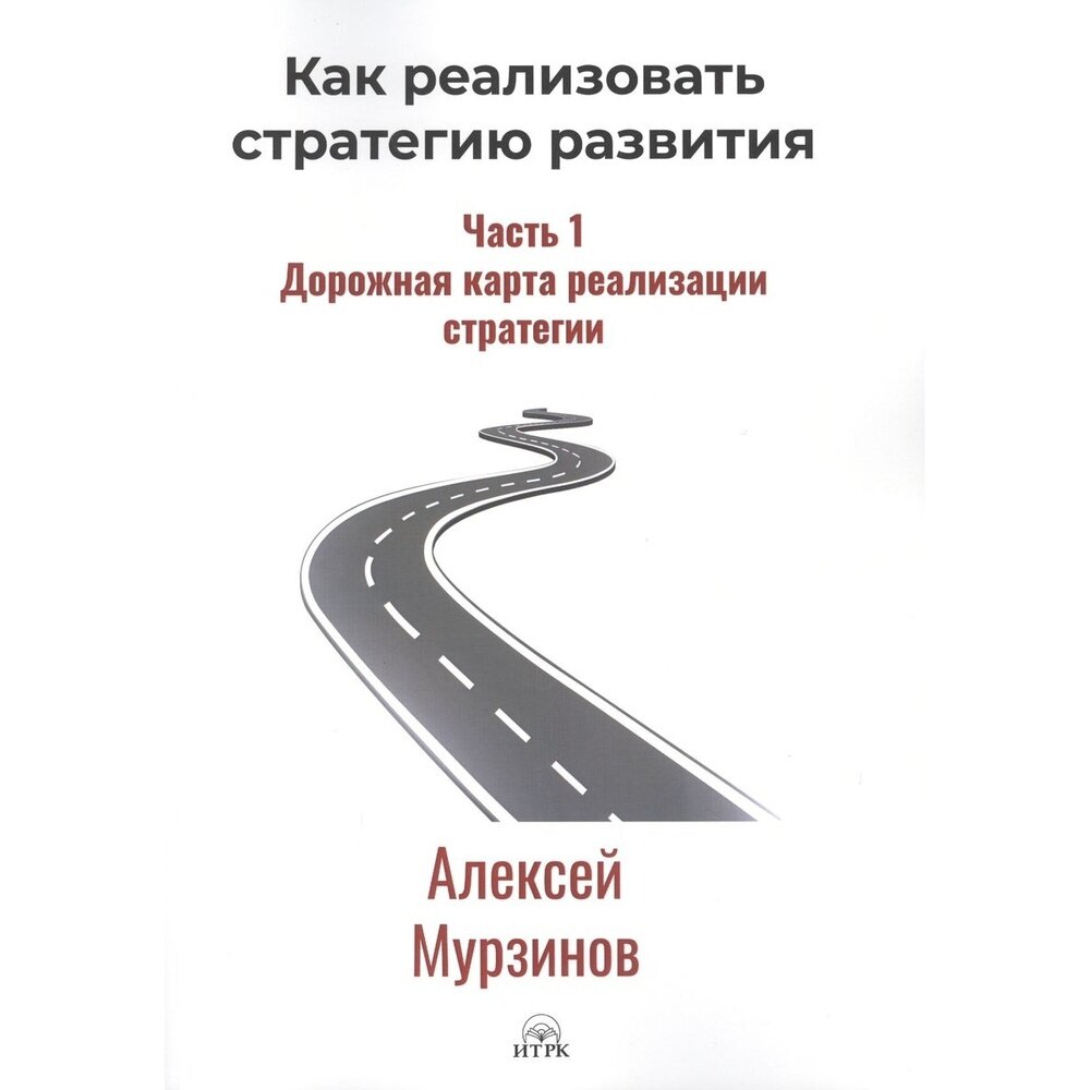 Книга Издательство итрк Как реализовать стратегию развития. Часть 1. Дорожная карта реализации стратегии. 2019 год, Мурзинов А.