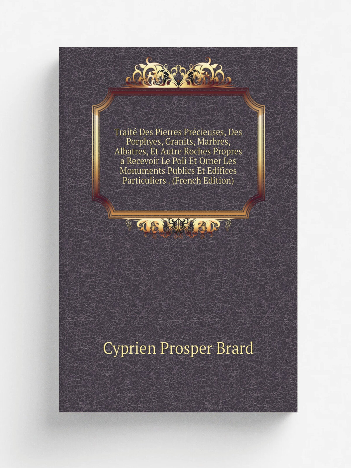 Trait. Des Pierres Pr.cieuses, Des Porphyes, Granits, Marbres, Albatres, Et Autre Roches Propres a Recevoir Le Poli Et Orner Les Monuments Publics Et…