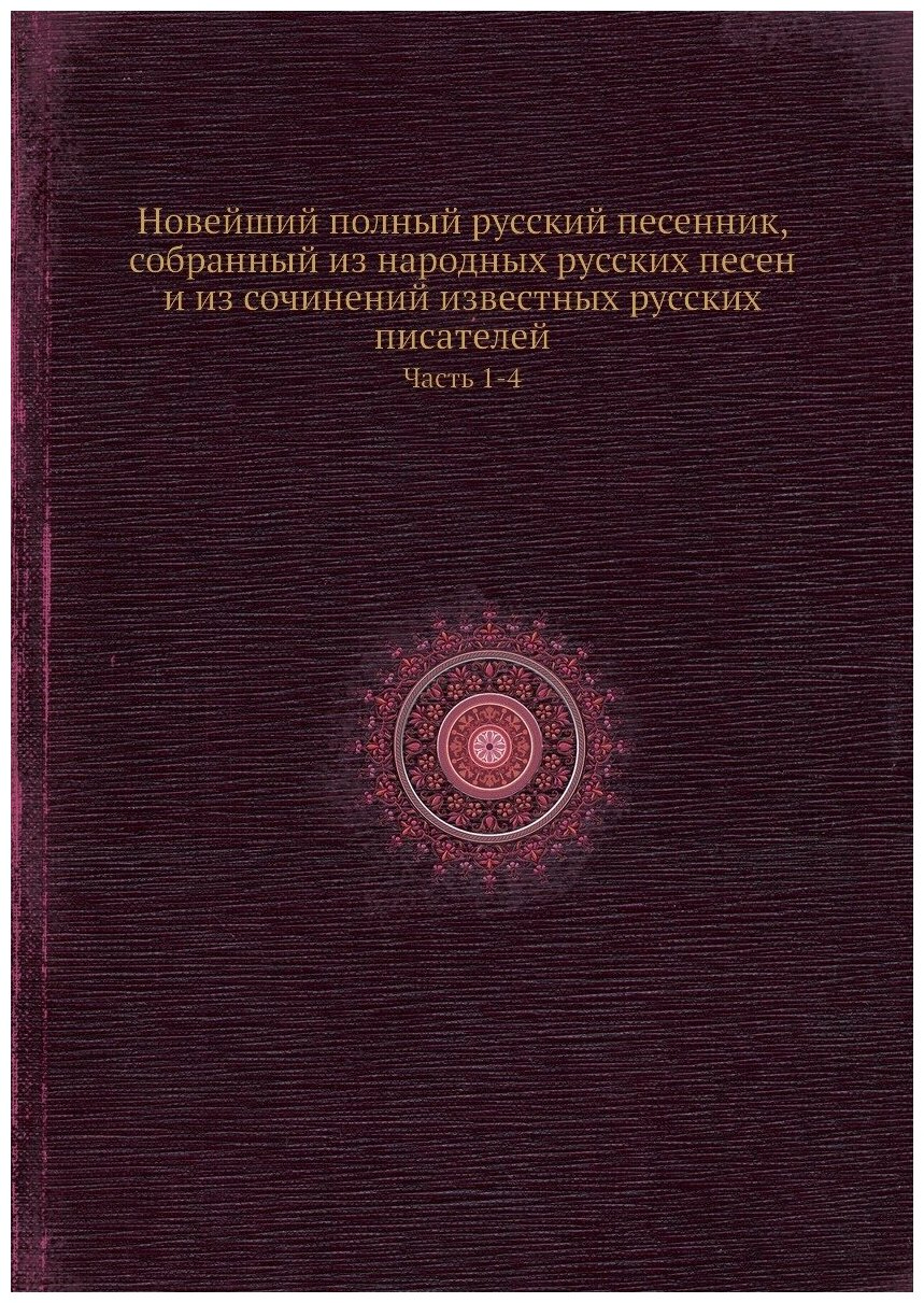 Новейший полный русский песенник, собранный из народных русских песен и из сочинений известных русских писателей. Часть 1-4