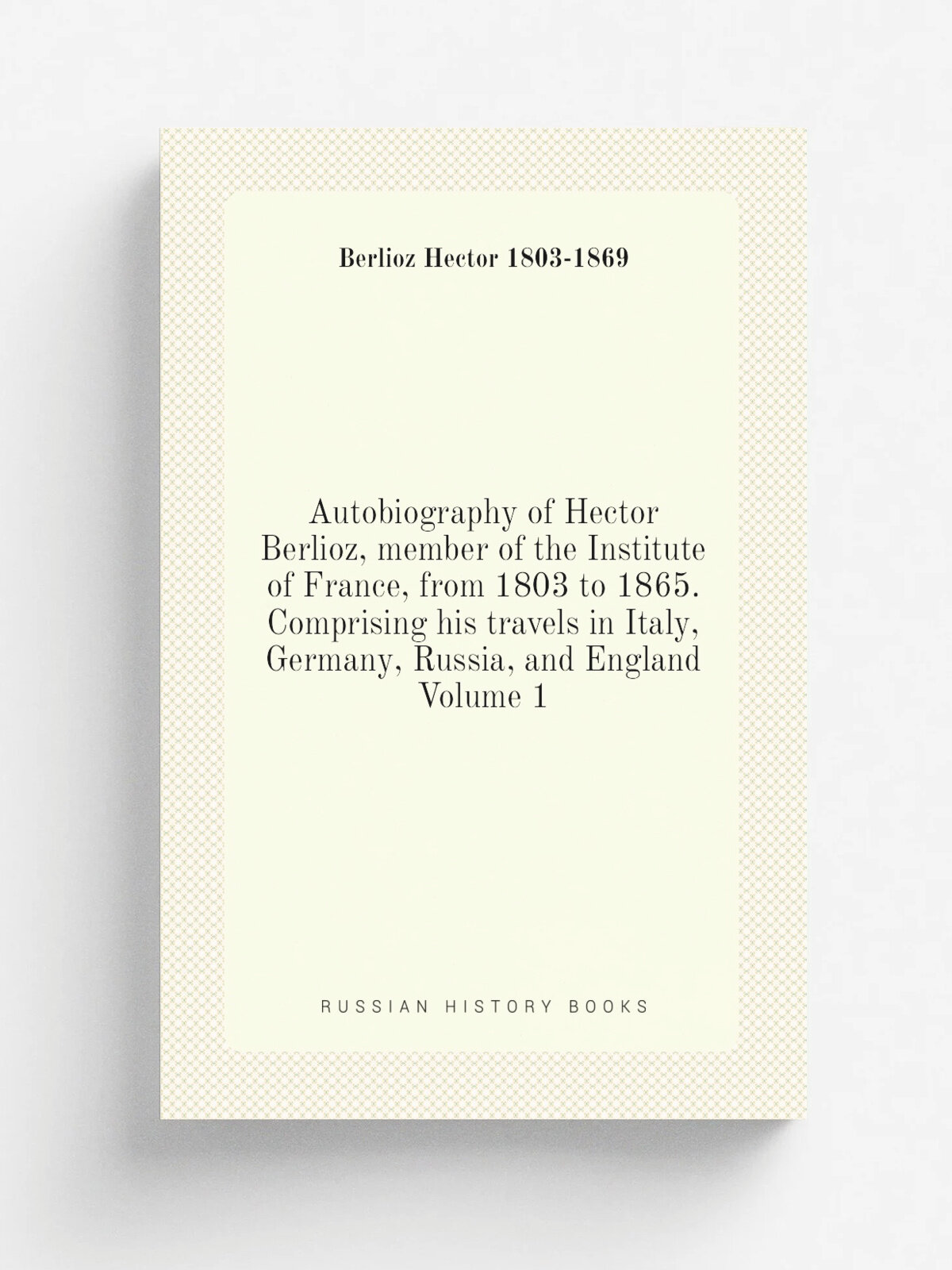 Autobiography of Hector Berlioz, member of the Institute of France, from 1803 to 1865. Comprising his travels in Italy, Germany, Russia, and England …