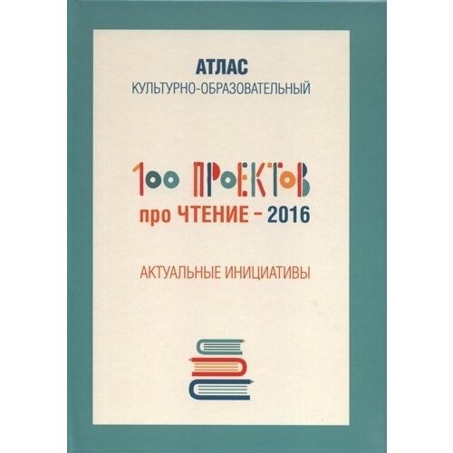 100 проектов про чтение - 2016. Актуальные инициативы. Культурно-образовательный атлас
