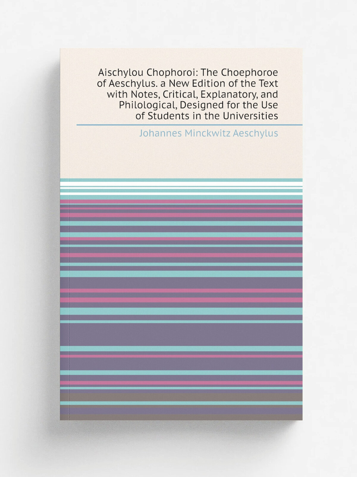 Aischylou Chophoroi: The Choephoroe of Aeschylus. a New Edition of the Text with Notes, Critical, Explanatory, and Philological, Designed for the Use…