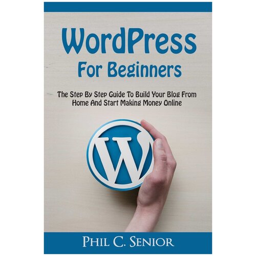 WordPress For Beginners. The Step By Step Guide To Build Your Blog From Home And Start Making Money Online