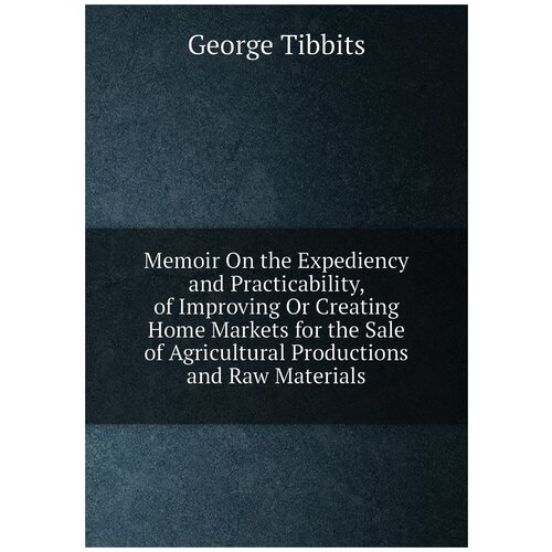Memoir On the Expediency and Practicability, of Improving Or Creating Home Markets for the Sale of Agricultural Productions and Raw Materials