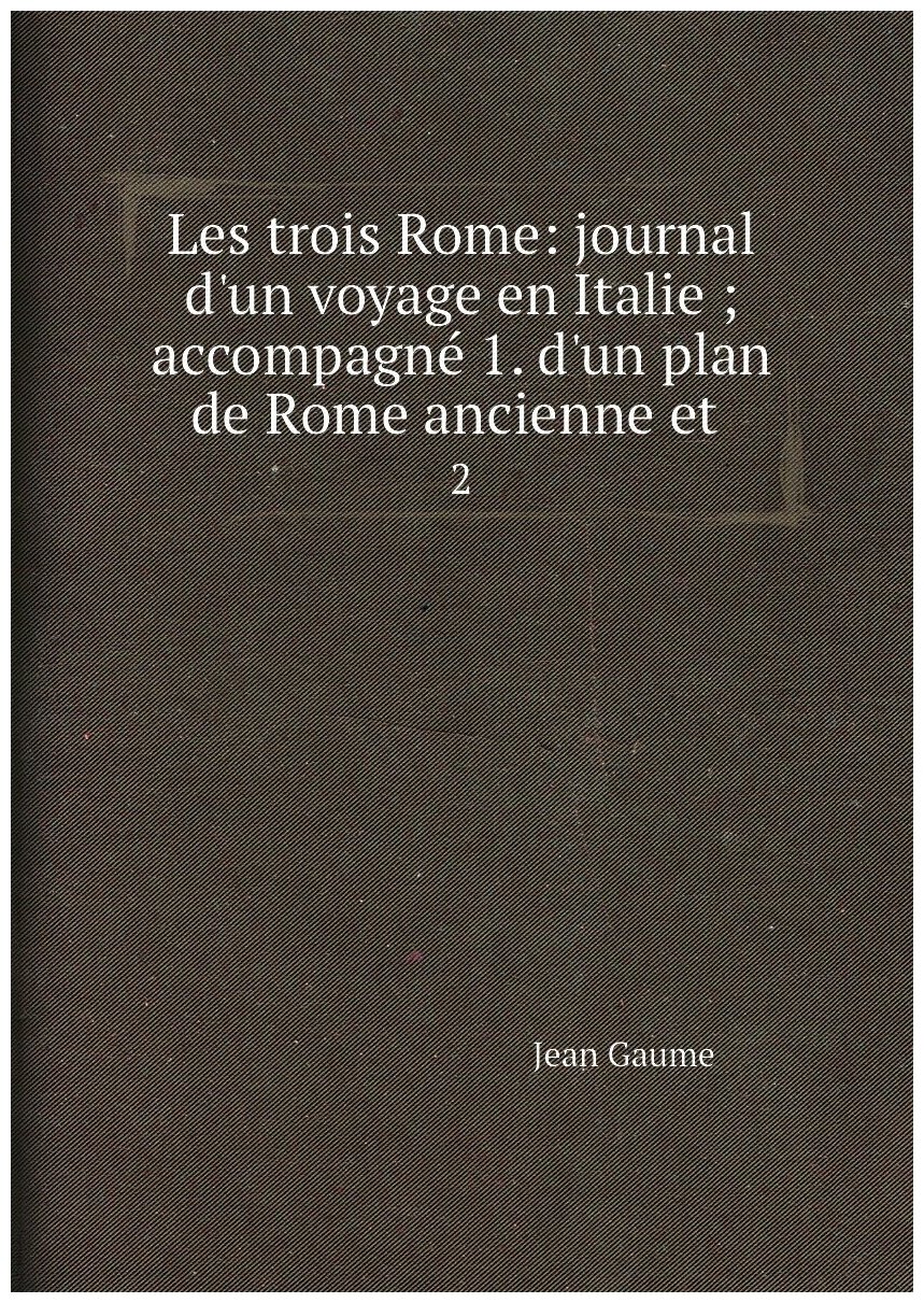 Les trois Rome: journal d'un voyage en Italie ; accompagné 1. d'un plan de Rome ancienne et . 2