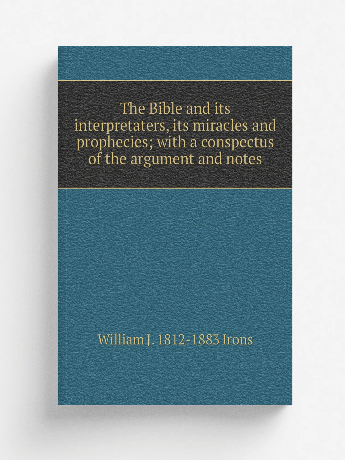 The Bible and its interpretaters, its miracles and prophecies; with a conspectus of the argument and notes | William J. 1812-1883 Irons | Репринт