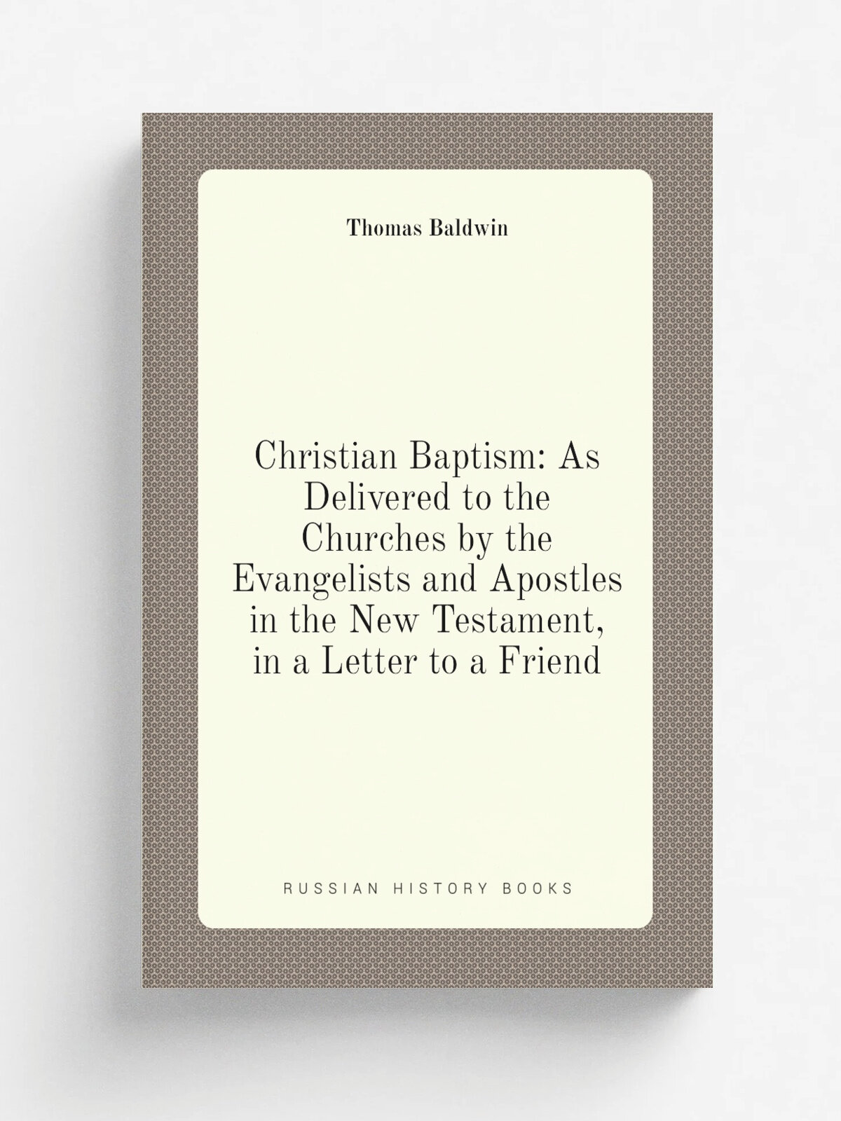 Christian Baptism: As Delivered to the Churches by the Evangelists and Apostles in the New Testament, in a Letter to a Friend | Thomas Baldwin | Репр…