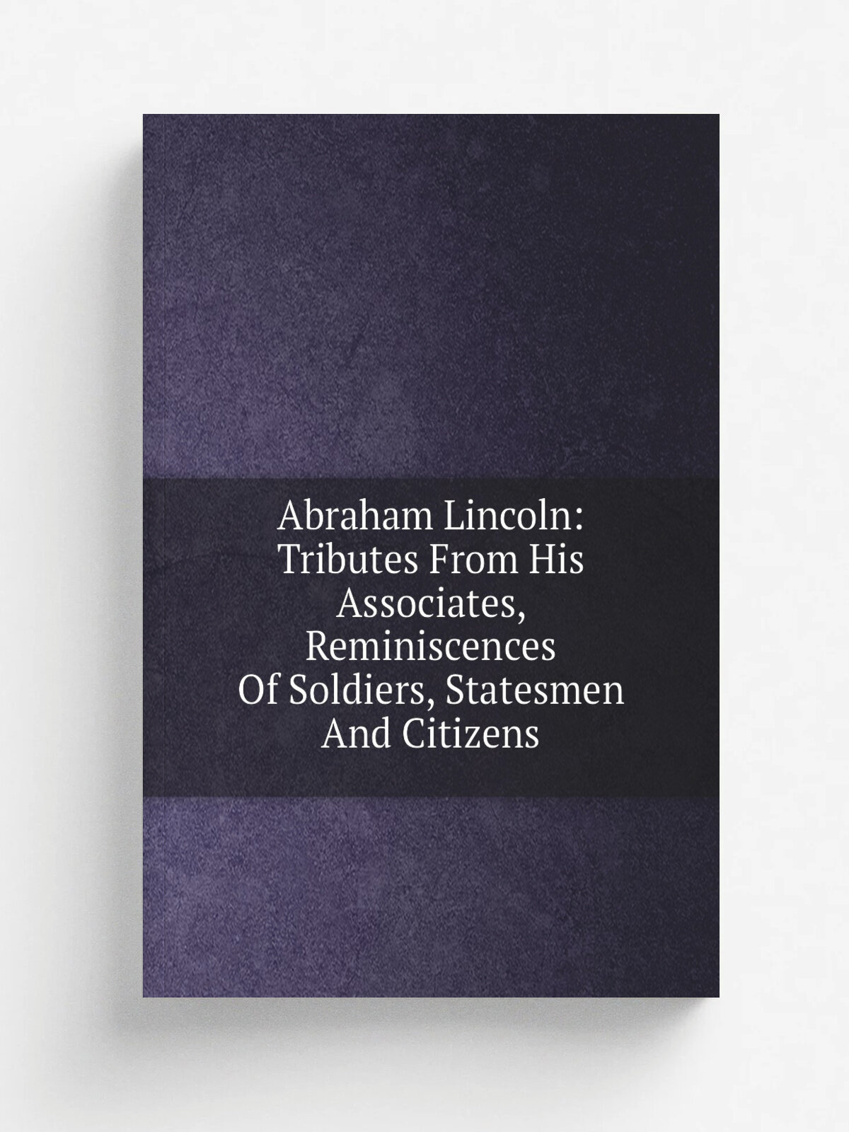 Abraham Lincoln: Tributes From His Associates, Reminiscences Of Soldiers, Statesmen And Citizens