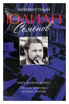 Юлиан Семенов "Неизвестный Юлиан Семенов. Умру я ненадолго. Письма, дневники, путевые заметки"