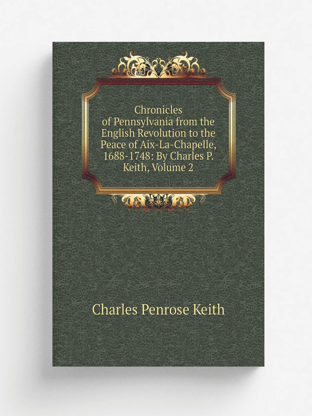 Chronicles of Pennsylvania from the English Revolution to the Peace of Aix-La-Chapelle, 1688-1748: By Charles P. Keith, Volume 2 | Charles Penrose Ke…