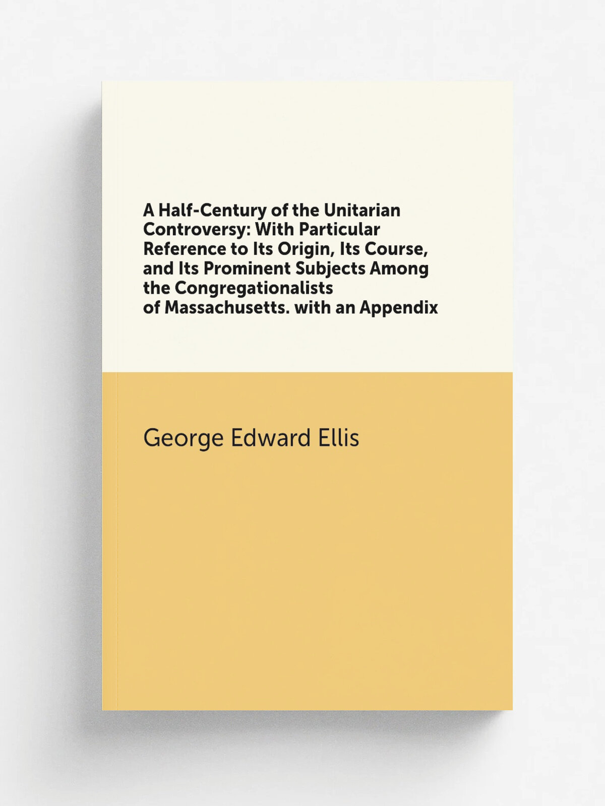 A Half-Century of the Unitarian Controversy: With Particular Reference to Its Origin, Its Course, and Its Prominent Subjects Among the Congregational…