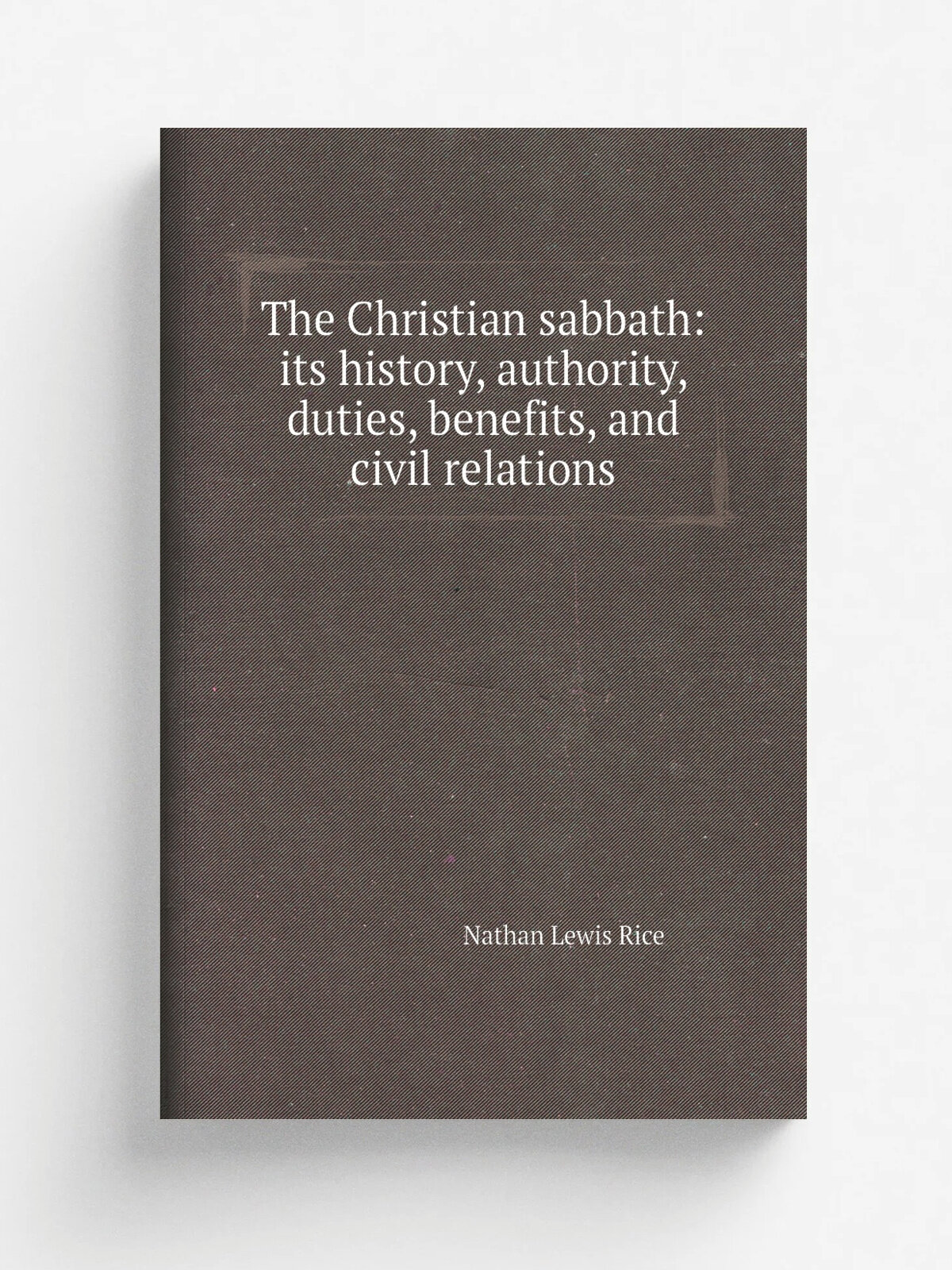 The Christian sabbath: its history, authority, duties, benefits, and civil relations