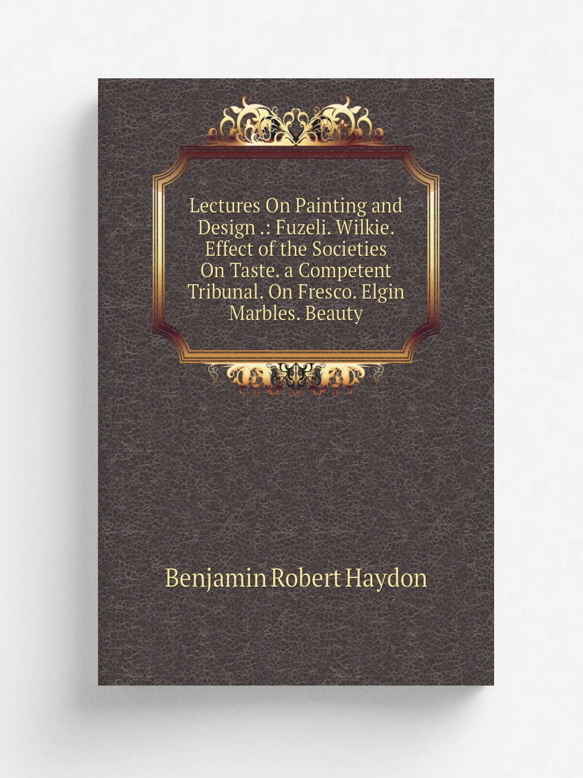Lectures On Painting and Design : Fuzeli. Wilkie. Effect of the Societies On Taste. a Competent Tribunal. On Fresco. Elgin Marbles. Beauty | Benjami…