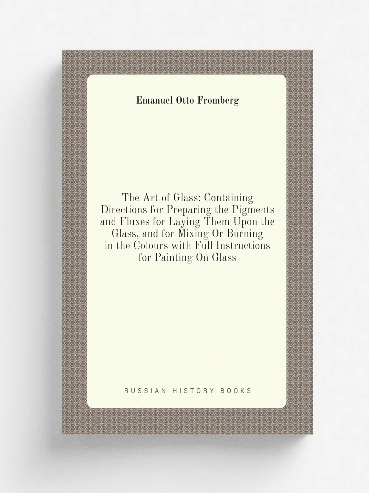 "The Art of Glass: Containing Directions for Preparing the Pigments and Fluxes for Laying Them Upon the Glass, and for Mixing Or Burning in the Colou…