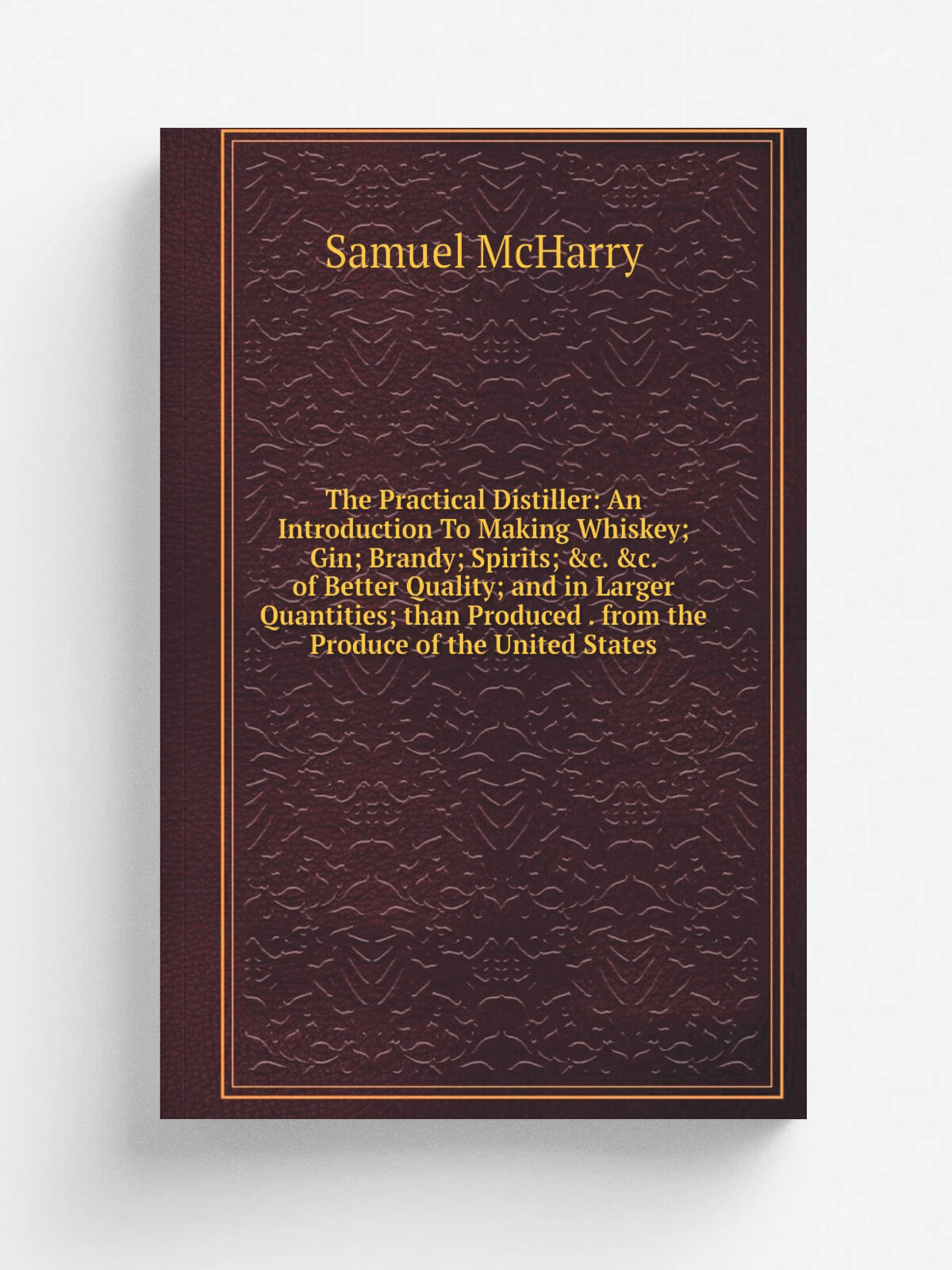 "The Practical Distiller: An Introduction To Making Whiskey; Gin; Brandy; Spirits; &c. &c. of Better Quality; and in Larger Quantities; than Produced…